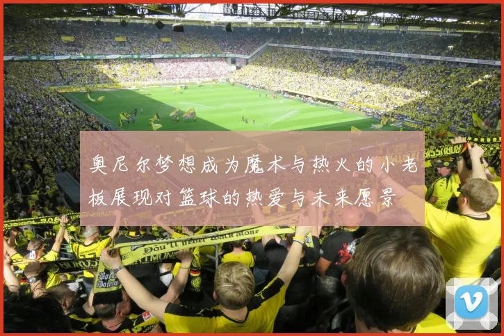 奥尼尔梦想成为魔术与热火的小老板展现对篮球的热爱与未来愿景