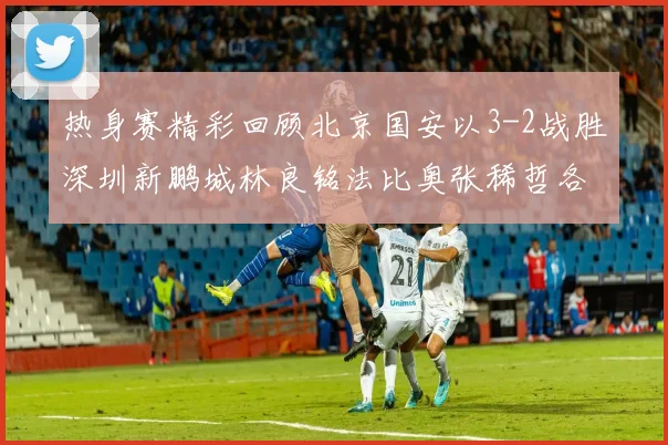 热身赛精彩回顾北京国安以3-2战胜深圳新鹏城林良铭法比奥张稀哲各入一球