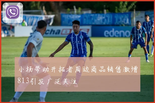 小杨带动开拓者周边商品销售激增813引发广泛关注