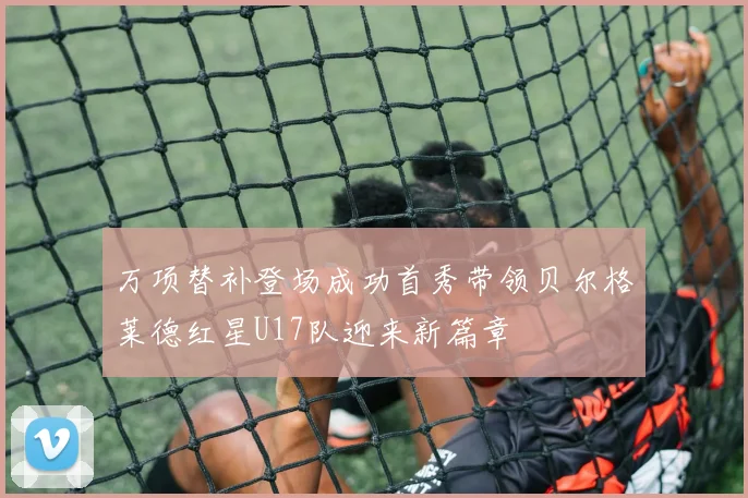 万项替补登场成功首秀带领贝尔格莱德红星U17队迎来新篇章