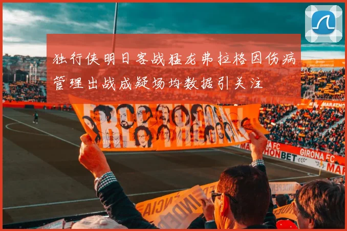独行侠明日客战猛龙弗拉格因伤病管理出战成疑场均数据引关注