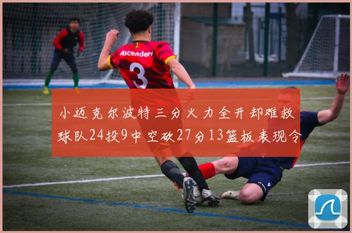 小迈克尔波特三分火力全开却难救球队24投9中空砍27分13篮板表现令人唏嘘
