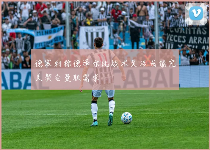 德塞利称德泽尔比战术灵活或能完美契合曼联需求