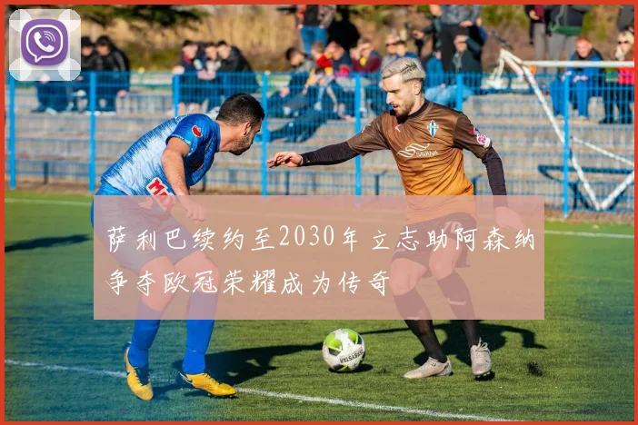 萨利巴续约至2030年立志助阿森纳争夺欧冠荣耀成为传奇