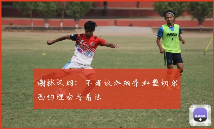 谢林汉姆：不建议加纳乔加盟切尔西的理由与看法