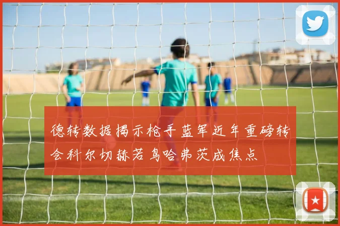 德转数据揭示枪手蓝军近年重磅转会科尔切赫若鸟哈弗茨成焦点