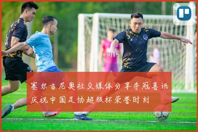塞尔吉尼奥社交媒体分享夺冠喜讯庆祝中国足协超级杯荣誉时刻