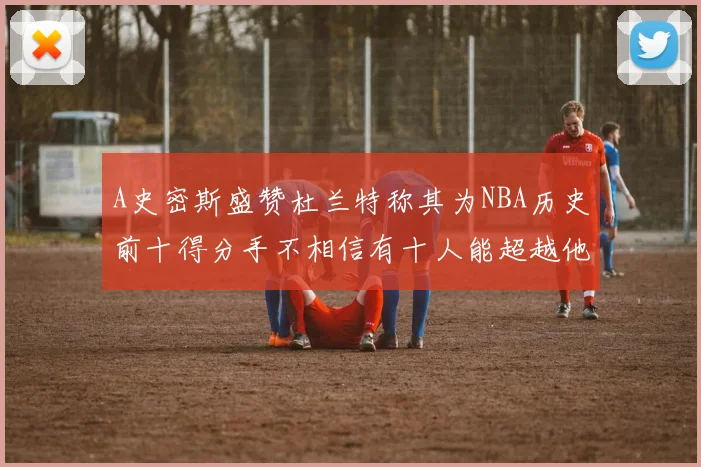 A史密斯盛赞杜兰特称其为NBA历史前十得分手不相信有十人能超越他