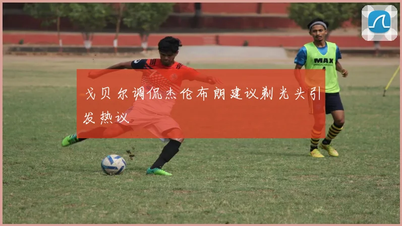 戈贝尔调侃杰伦布朗建议剃光头引发热议