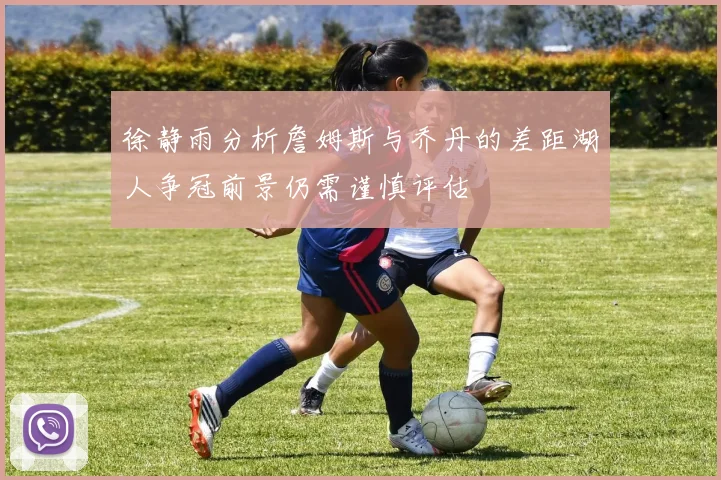 徐静雨分析詹姆斯与乔丹的差距湖人争冠前景仍需谨慎评估