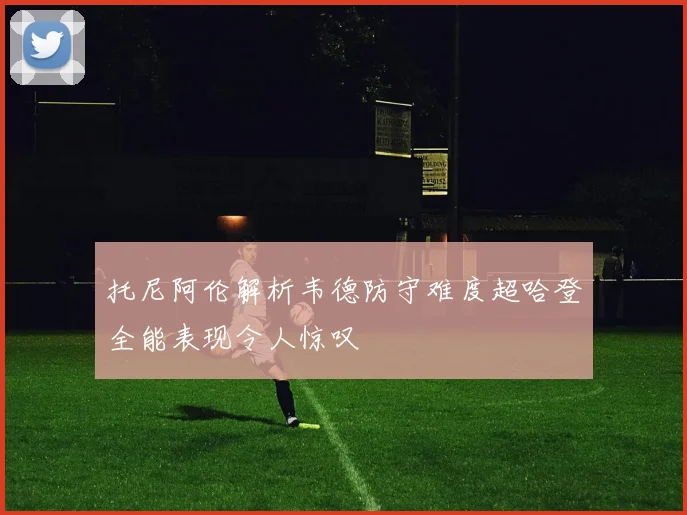 托尼阿伦解析韦德防守难度超哈登全能表现令人惊叹