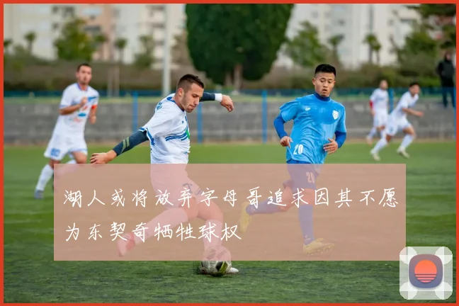 湖人或将放弃字母哥追求因其不愿为东契奇牺牲球权
