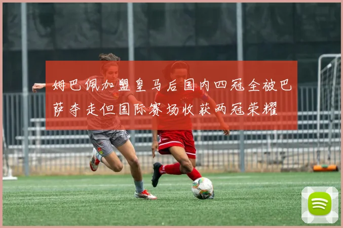 姆巴佩加盟皇马后国内四冠全被巴萨夺走但国际赛场收获两冠荣耀