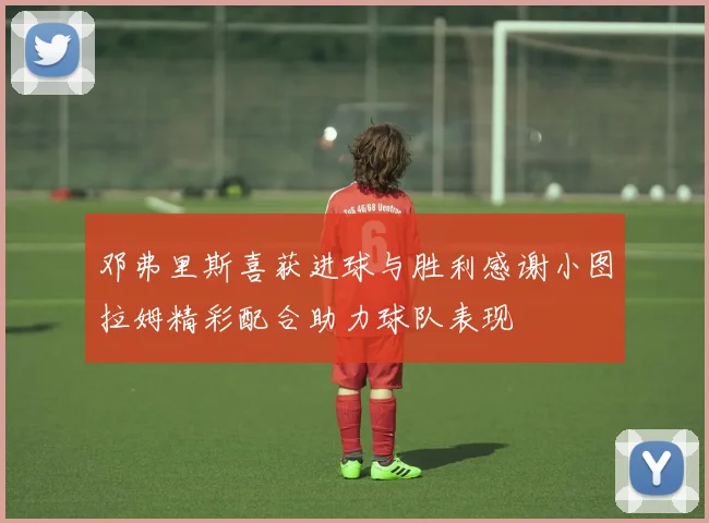 邓弗里斯喜获进球与胜利感谢小图拉姆精彩配合助力球队表现
