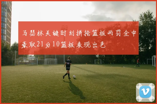 马瑟林关键时刻拼抢篮板两罚全中豪取21分10篮板表现出色