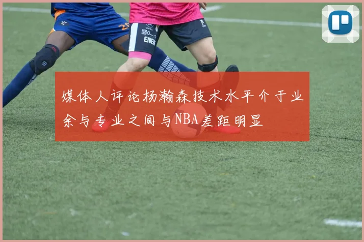 媒体人评论杨瀚森技术水平介于业余与专业之间与NBA差距明显