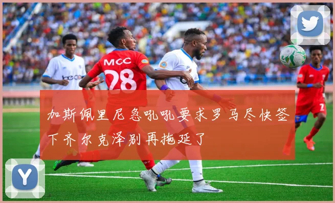 加斯佩里尼急吼吼要求罗马尽快签下齐尔克泽别再拖延了
