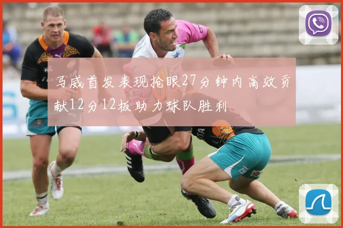 马威首发表现抢眼27分钟内高效贡献12分12板助力球队胜利