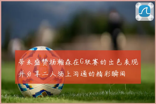 蒂米盛赞杨瀚森在G联赛的出色表现并分享二人场上沟通的精彩瞬间