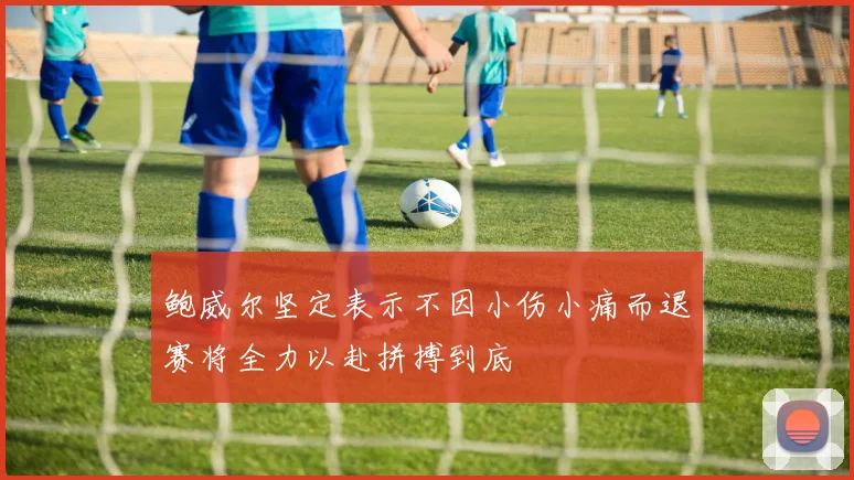 鲍威尔坚定表示不因小伤小痛而退赛将全力以赴拼搏到底