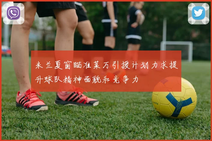 米兰夏窗瞄准莱万引援计划力求提升球队精神面貌和竞争力