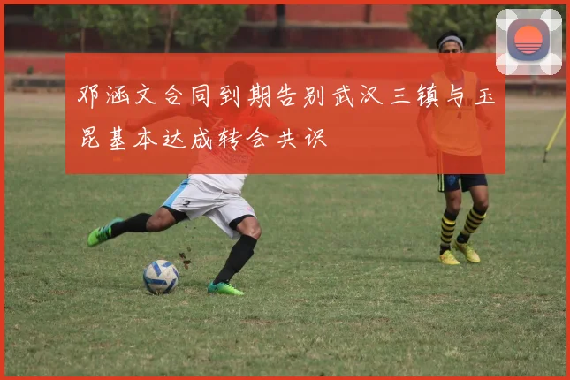 邓涵文合同到期告别武汉三镇与玉昆基本达成转会共识
