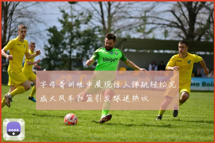 字母哥训练中展现惊人弹跳轻松完成大风车扣篮引发球迷热议