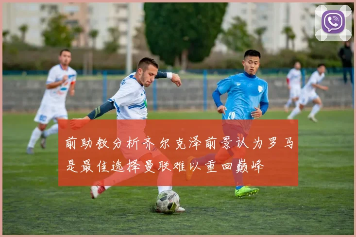 前助教分析齐尔克泽前景认为罗马是最佳选择曼联难以重回巅峰